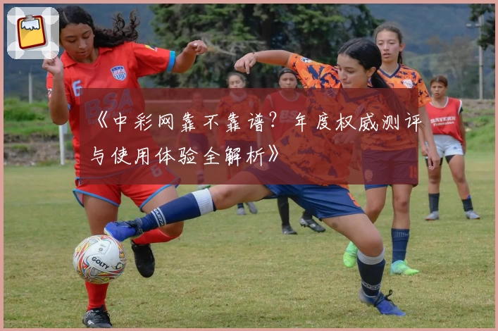 《中彩网靠不靠谱？年度权威测评与使用体验全解析》