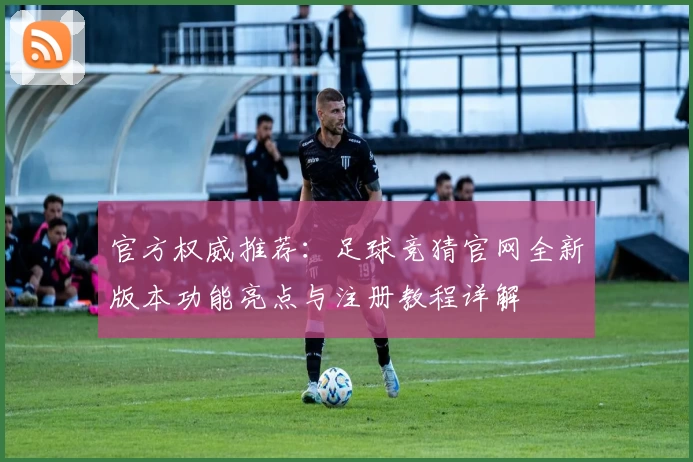 官方权威推荐：足球竞猜官网全新版本功能亮点与注册教程详解
