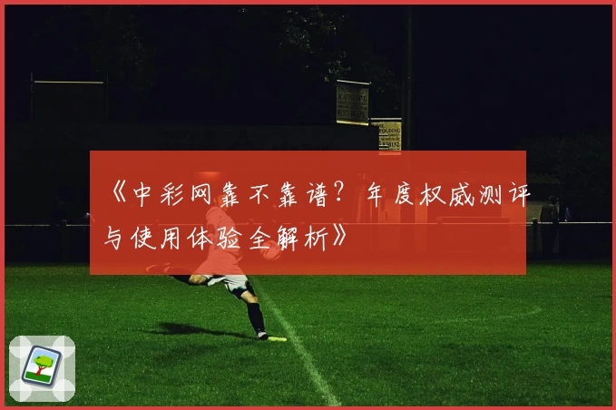 《中彩网靠不靠谱？年度权威测评与使用体验全解析》