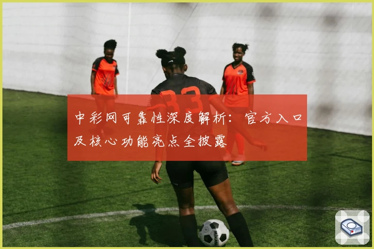 中彩网可靠性深度解析：官方入口及核心功能亮点全披露