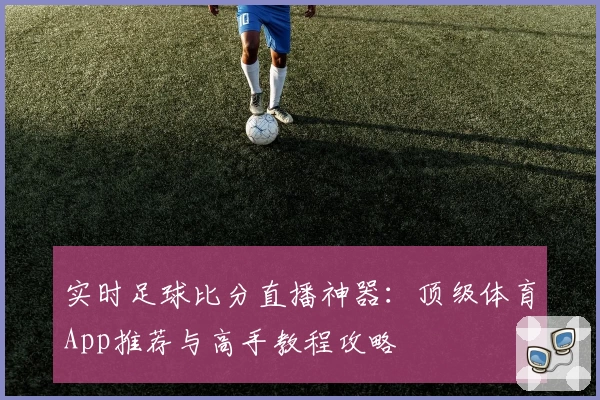 实时足球比分直播神器：顶级体育App推荐与高手教程攻略