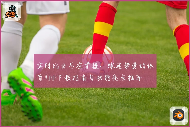 实时比分尽在掌握，球迷挚爱的体育App下载指南与功能亮点推荐
