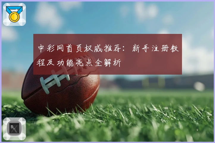 中彩网首页权威推荐：新手注册教程及功能亮点全解析