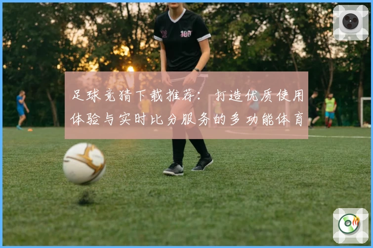 足球竞猜下载推荐：打造优质使用体验与实时比分服务的多功能体育社区