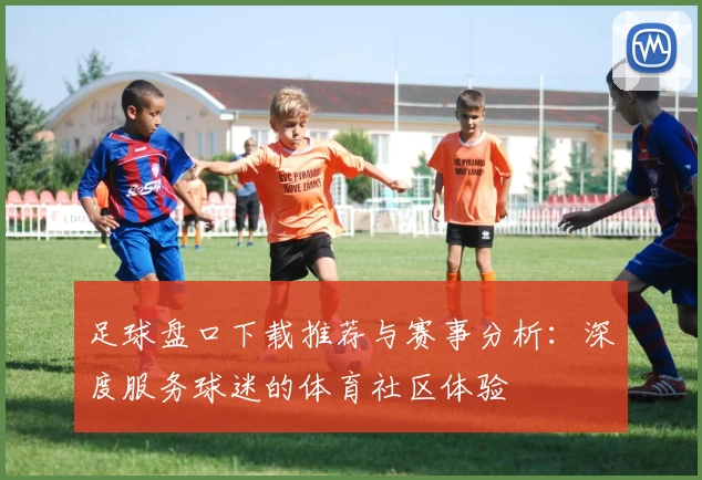 足球盘口下载推荐与赛事分析：深度服务球迷的体育社区体验
