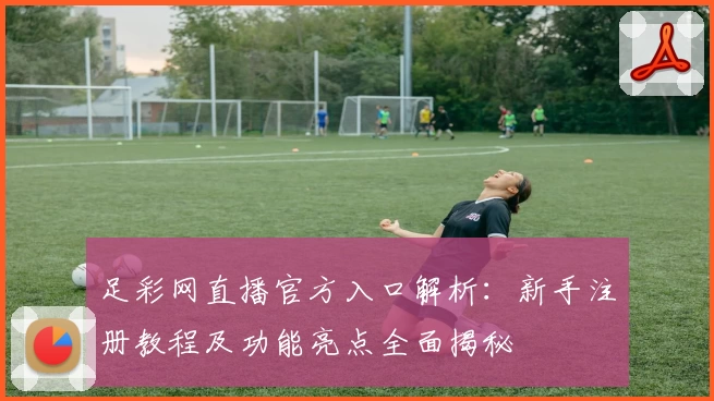 足彩网直播官方入口解析：新手注册教程及功能亮点全面揭秘