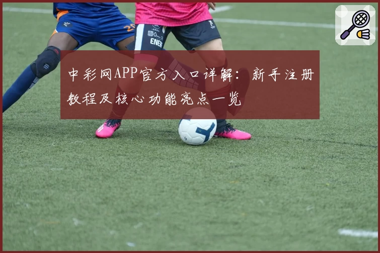 中彩网APP官方入口详解：新手注册教程及核心功能亮点一览