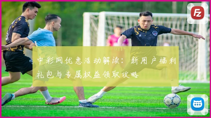 中彩网优惠活动解读：新用户福利礼包与专属权益领取攻略