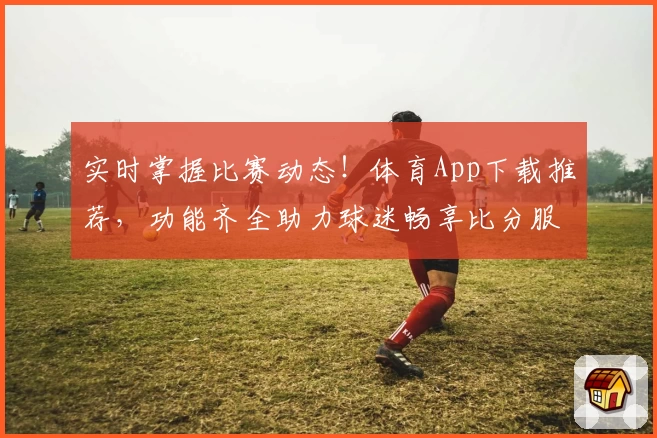 实时掌握比赛动态！体育App下载推荐，功能齐全助力球迷畅享比分服务