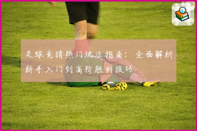 足球竞猜热门玩法指南：全面解析新手入门到高阶胜利技巧