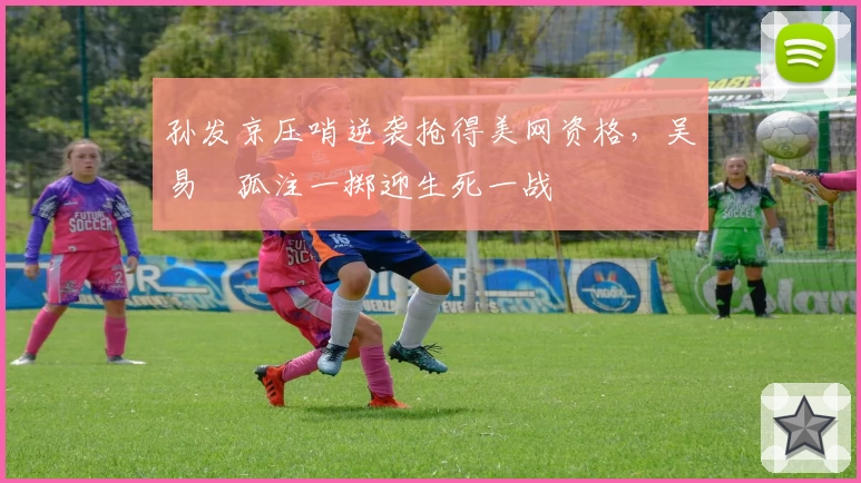 孙发京压哨逆袭抢得美网资格，吴易昺孤注一掷迎生死一战