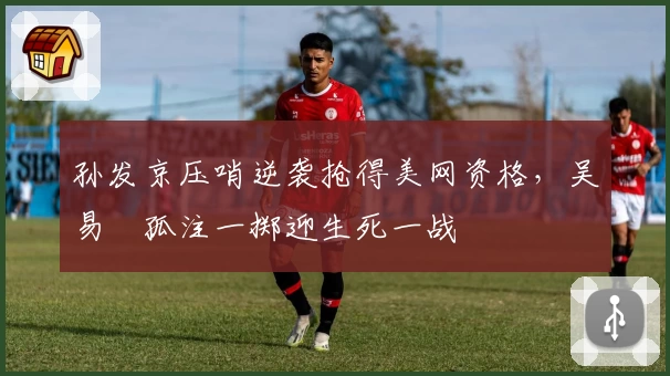 孙发京压哨逆袭抢得美网资格，吴易昺孤注一掷迎生死一战